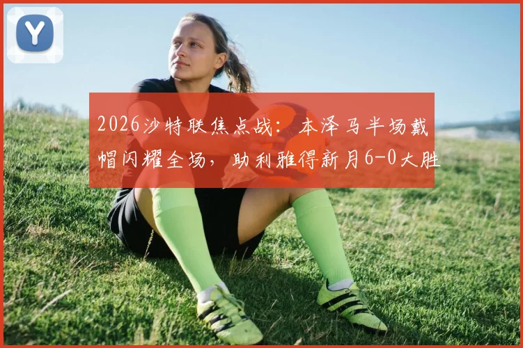 2026沙特联焦点战：本泽马半场戴帽闪耀全场，助利雅得新月6-0大胜拉斯永恒，附全场录像及赛后分析