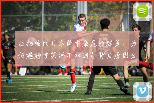 拉扬被问日本阵中最危险球员，为何尴尬苦笑说不知道？背后原因分析