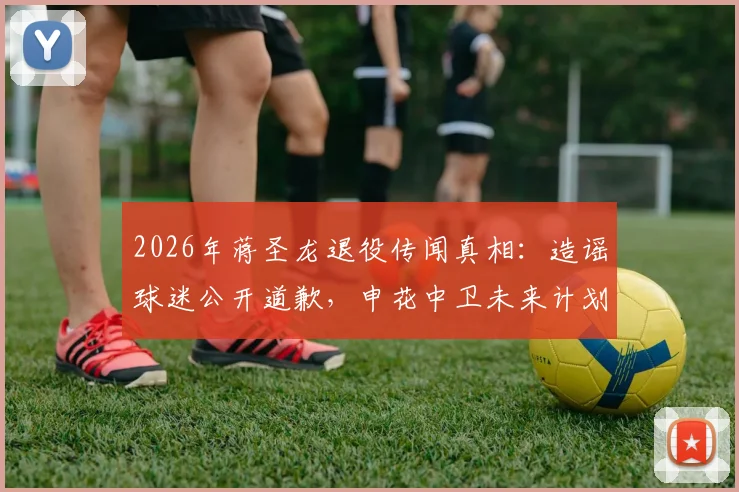 2026年蒋圣龙退役传闻真相：造谣球迷公开道歉，申花中卫未来计划解析