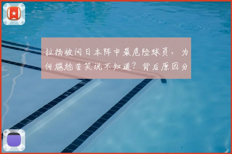 拉扬被问日本阵中最危险球员，为何尴尬苦笑说不知道？背后原因分析