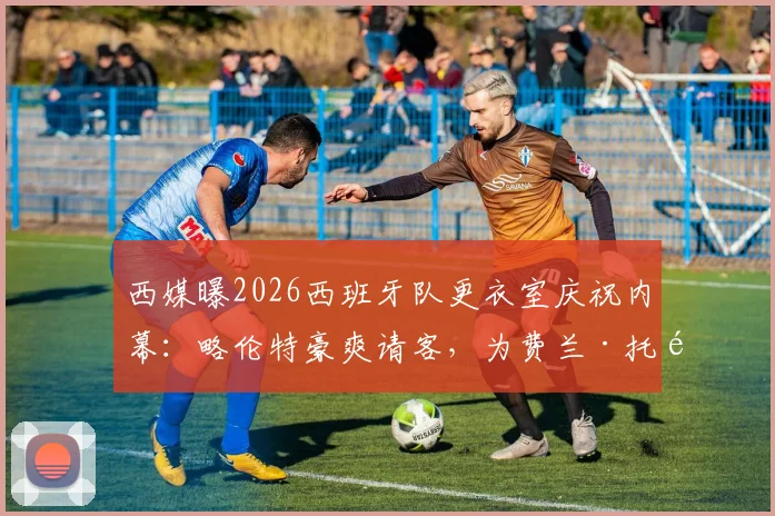 西媒曝2026西班牙队更衣室庆祝内幕：略伦特豪爽请客，为费兰·托雷斯开2000欧元名酒