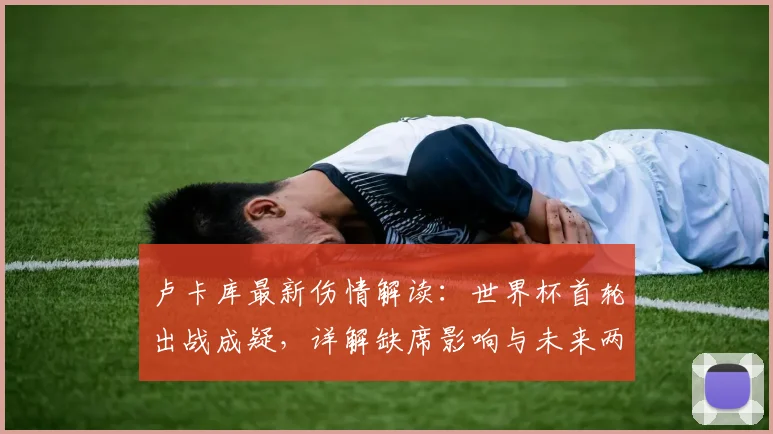 卢卡库最新伤情解读：世界杯首轮出战成疑，详解缺席影响与未来两届大赛规划（2026世界杯在列）