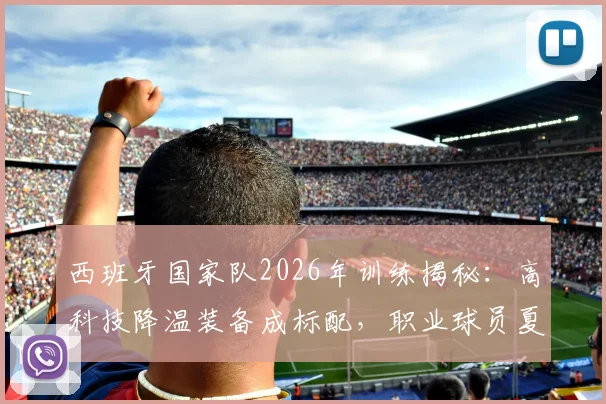 西班牙国家队2026年训练揭秘:高科技降温装备成标配,职业球员夏季备战实战指南