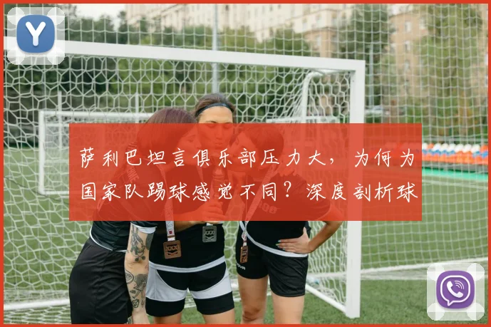 萨利巴坦言俱乐部压力大,为何为国家队踢球感觉不同?深度剖析球员双重身份下的心态差异