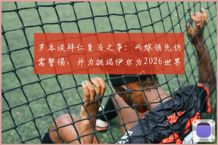 罗本谈拜仁皇马之争:两球领先仍需警惕,并力挺诺伊尔为2026世界最佳门将
