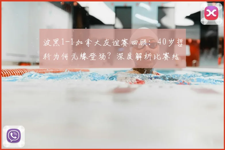 波黑1-1加拿大友谊赛回顾：40岁哲科为何无缘登场？深度解析比赛结果与球队近况