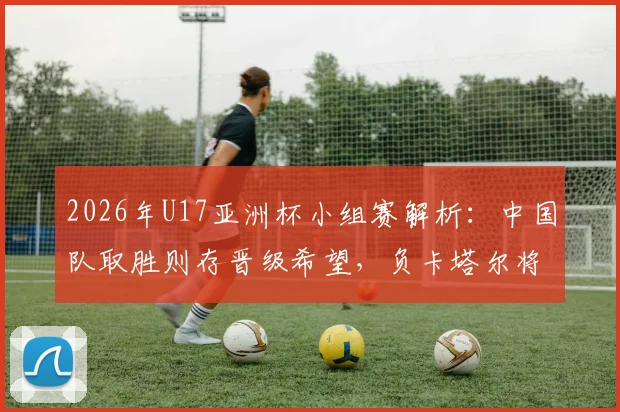 2026年U17亚洲杯小组赛解析：中国队取胜则存晋级希望，负卡塔尔将直接出局，关键战看点一览