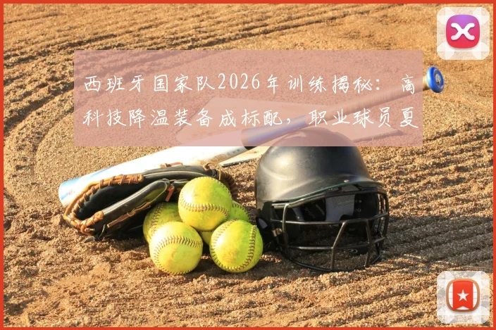 西班牙国家队2026年训练揭秘：高科技降温装备成标配，职业球员夏季备战实战指南