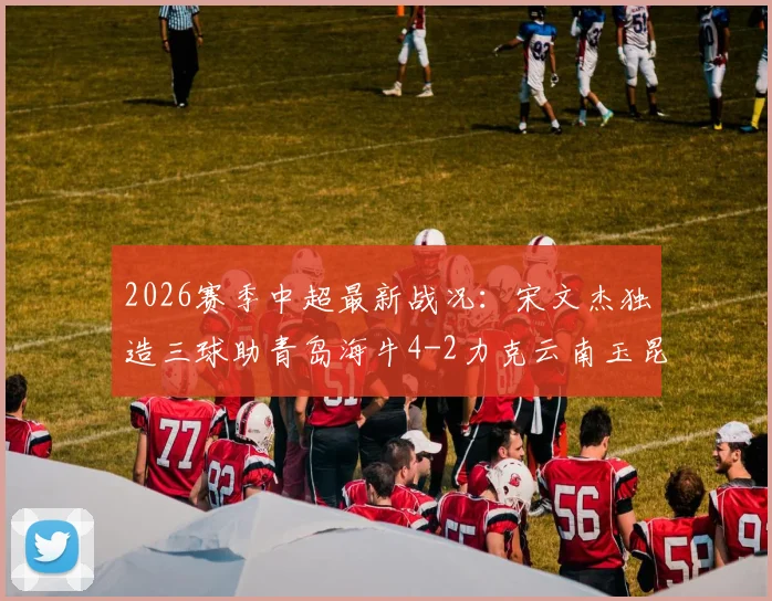 2026赛季中超最新战况：宋文杰独造三球助青岛海牛4-2力克云南玉昆，下半场双方均无建树