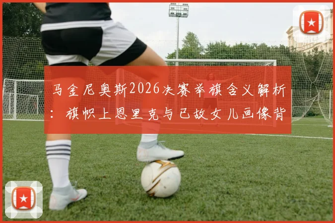 马金尼奥斯2026决赛举旗含义解析：旗帜上恩里克与已故女儿画像背后的队长情谊