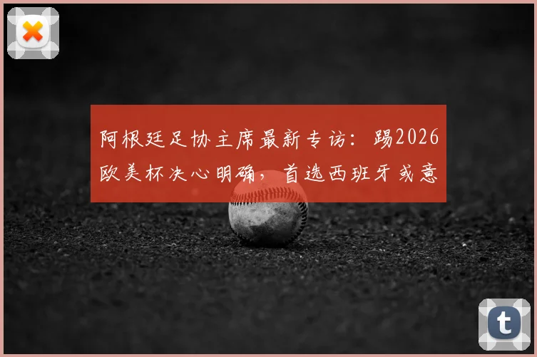 阿根廷足协主席最新专访:踢2026欧美杯决心明确,首选西班牙或意大利作为赛事举办地