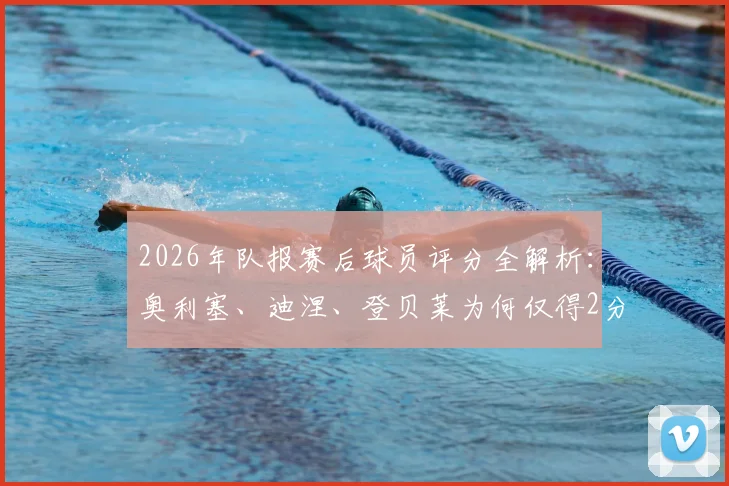 2026年队报赛后球员评分全解析：奥利塞、迪涅、登贝莱为何仅得2分，姆巴佩3分背后原因