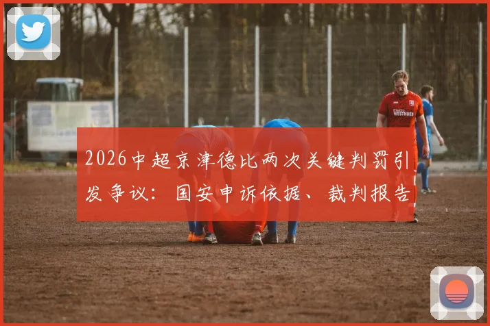 2026中超京津德比两次关键判罚引发争议：国安申诉依据、裁判报告分析与球迷观点汇总