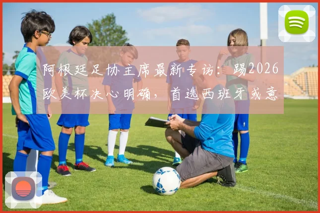 阿根廷足协主席最新专访：踢2026欧美杯决心明确，首选西班牙或意大利作为赛事举办地