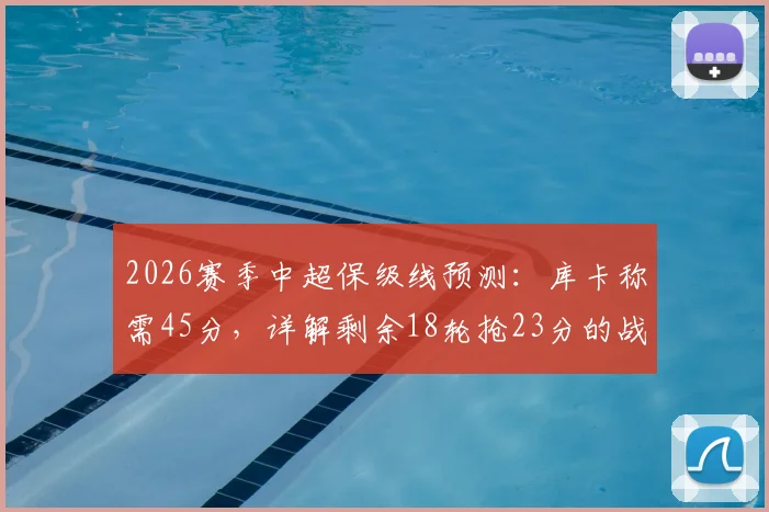 2026赛季中超保级线预测：库卡称需45分，详解剩余18轮抢23分的战术路径与球队策略