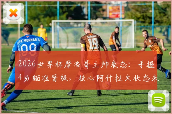2026世界杯摩洛哥主帅表态：手握4分瞄准晋级，核心阿什拉夫状态未受场外因素干扰
