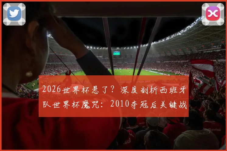 2026世界杯悬了?深度剖析西班牙队世界杯魔咒:2010夺冠后关键战11场仅3胜,根源何在