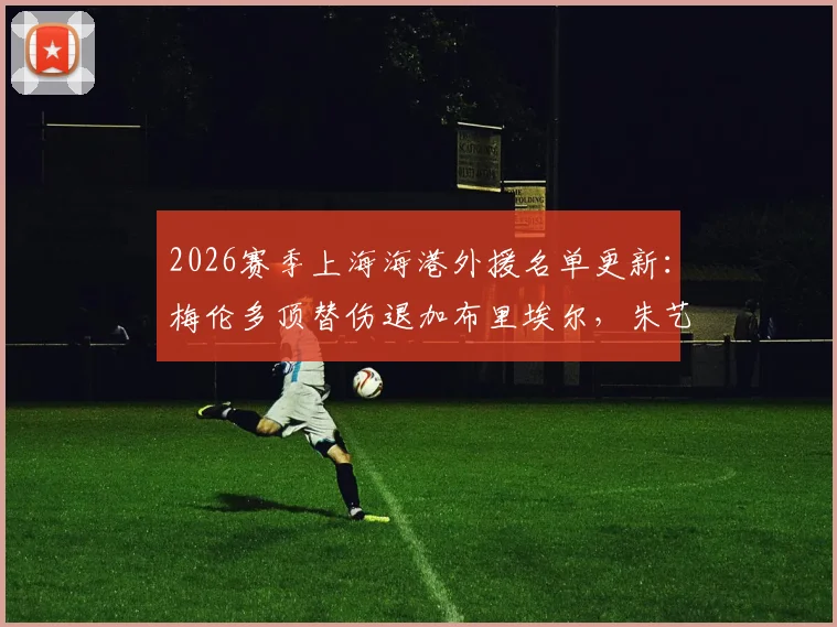 2026赛季上海海港外援名单更新:梅伦多顶替伤退加布里埃尔,朱艺解读补报关键点