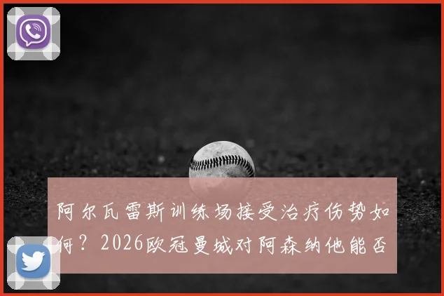 阿尔瓦雷斯训练场接受治疗伤势如何？2026欧冠曼城对阿森纳他能否首发，出战概率分析与最新伤情解读