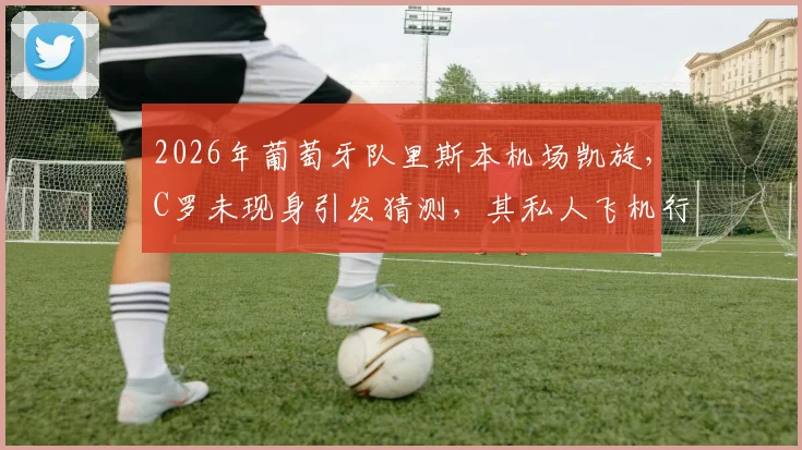 2026年葡萄牙队里斯本机场凯旋，C罗未现身引发猜测，其私人飞机行程与国家队未来成焦点