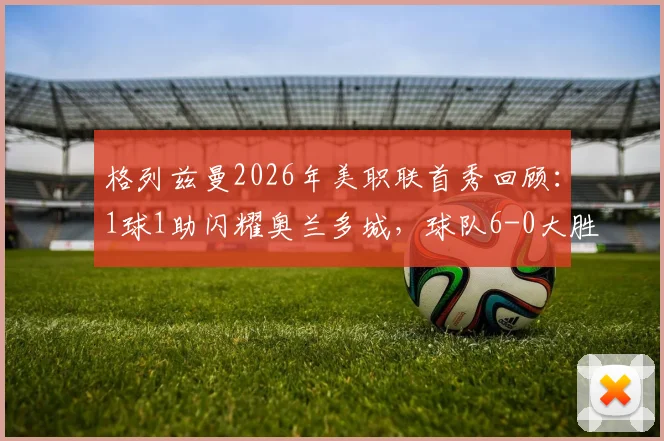 格列兹曼2026年美职联首秀回顾:1球1助闪耀奥兰多城,球队6-0大胜解析与新援融入策略