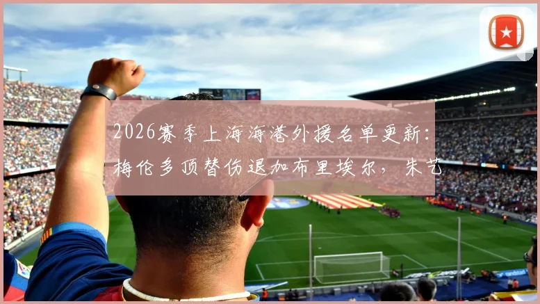 2026赛季上海海港外援名单更新：梅伦多顶替伤退加布里埃尔，朱艺解读补报关键点