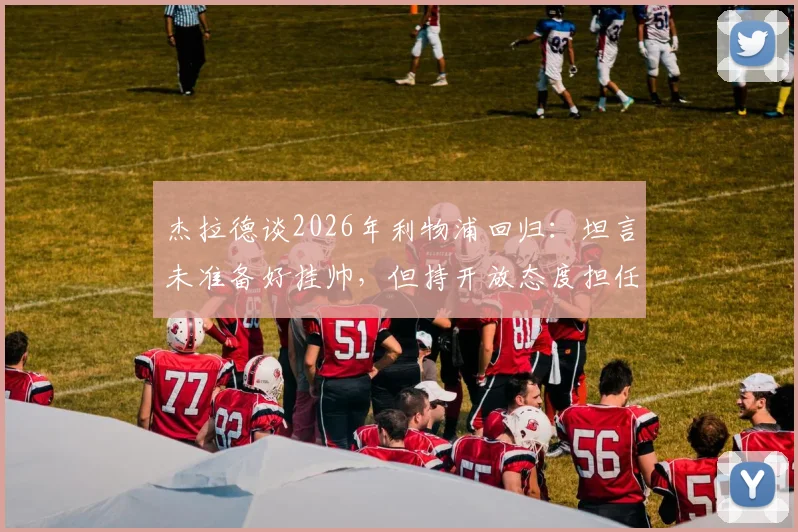 杰拉德谈2026年利物浦回归:坦言未准备好挂帅,但持开放态度担任助教,球迷热议其未来角色