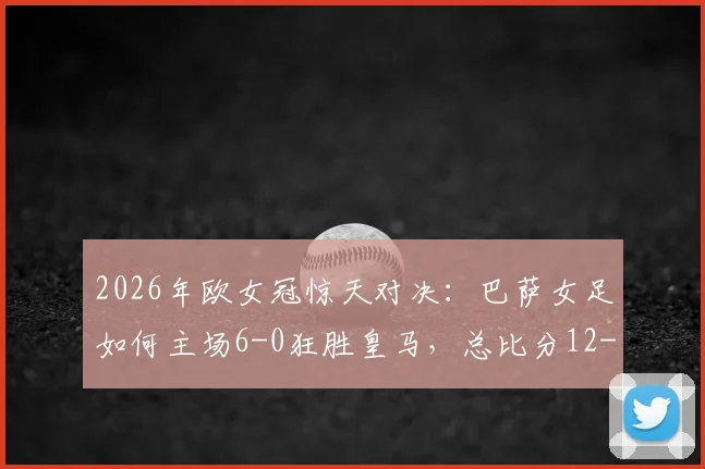 2026年欧女冠惊天对决：巴萨女足如何主场6-0狂胜皇马，总比分12-2碾压晋级四强全解析