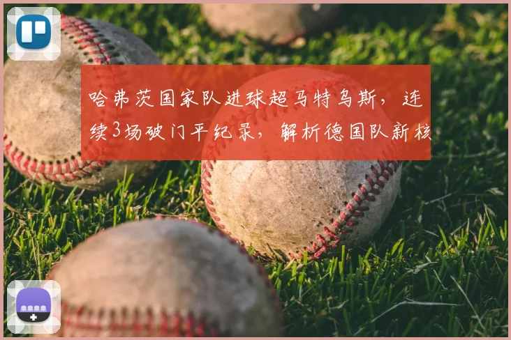 哈弗茨国家队进球超马特乌斯,连续3场破门平纪录,解析德国队新核崛起数据