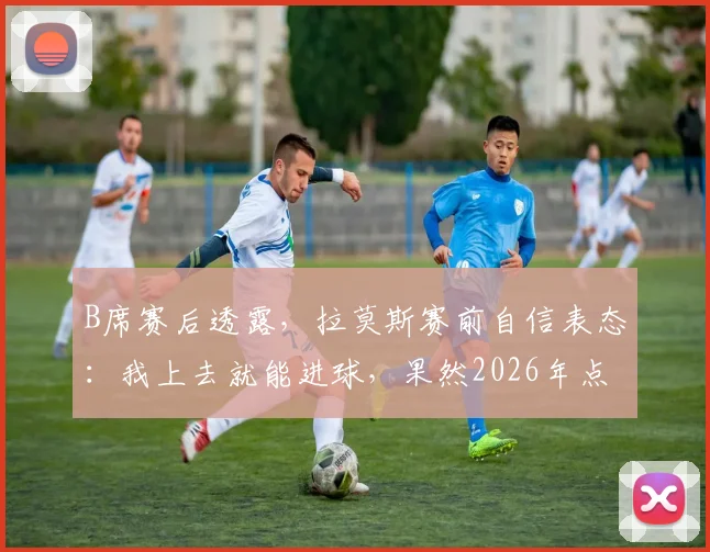 B席赛后透露,拉莫斯赛前自信表态:我上去就能进球,果然2026年点球大战制胜