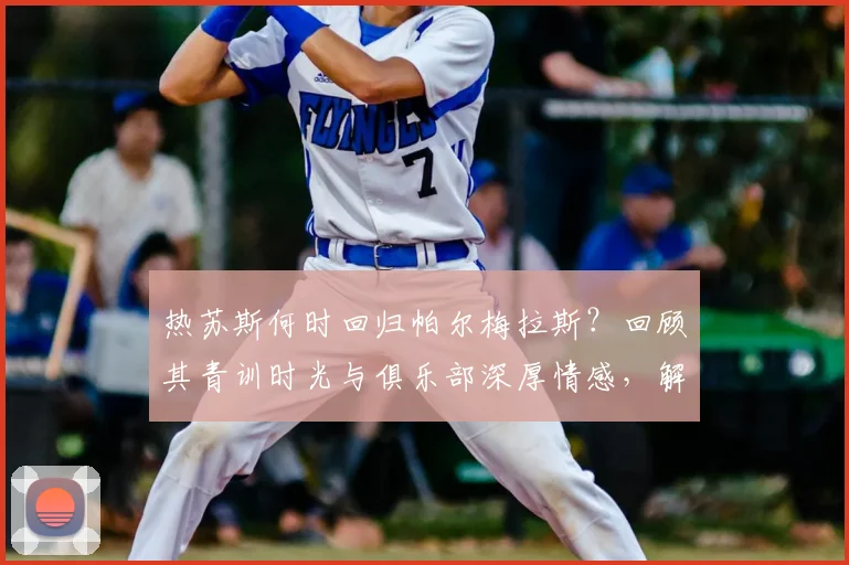 热苏斯何时回归帕尔梅拉斯？回顾其青训时光与俱乐部深厚情感，解析未来回归可能性