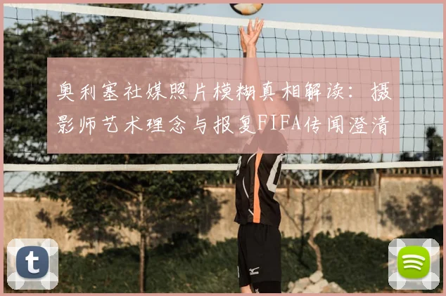 奥利塞社媒照片模糊真相解读：摄影师艺术理念与报复FIFA传闻澄清，马卡报2026年权威报道分析