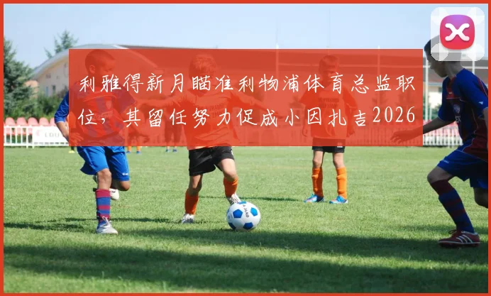 利雅得新月瞄准利物浦体育总监职位,其留任努力促成小因扎吉2026续约关键内幕解析