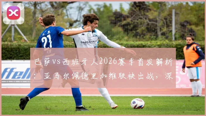 巴萨vs西班牙人2026赛季首发解析：亚马尔佩德里加维联袂出战，深度复盘与阵容展望
