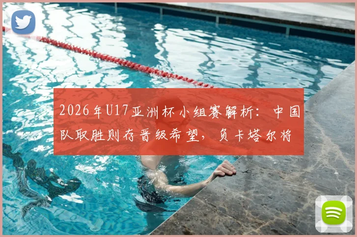 2026年U17亚洲杯小组赛解析：中国队取胜则存晋级希望，负卡塔尔将直接出局，关键战看点一览
