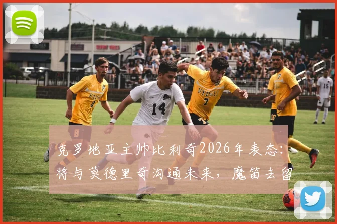 克罗地亚主帅比利奇2026年表态：将与莫德里奇沟通未来，魔笛去留问题由本人最终决定