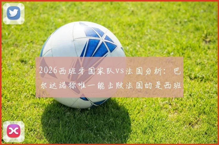 2026西班牙国家队vs法国分析:巴尔达诺称唯一能击败法国的是西班牙,为何佩德里必须首发成关键?