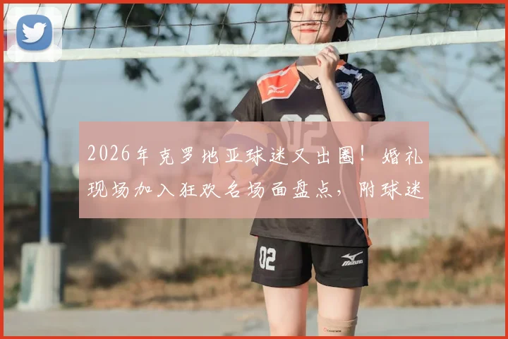 2026年克罗地亚球迷又出圈！婚礼现场加入狂欢名场面盘点，附球迷文化深度解析