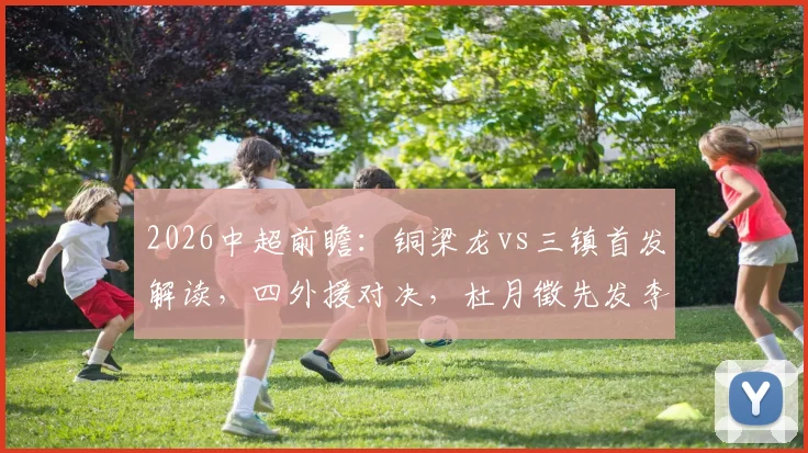 2026中超前瞻：铜梁龙vs三镇首发解读，四外援对决，杜月徵先发李镇全停赛影响几何？