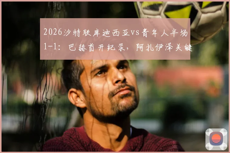 2026沙特联库迪西亚vs青年人半场1-1：巴赫首开纪录，阿扎伊泽关键扳平，附全场数据与球员评分