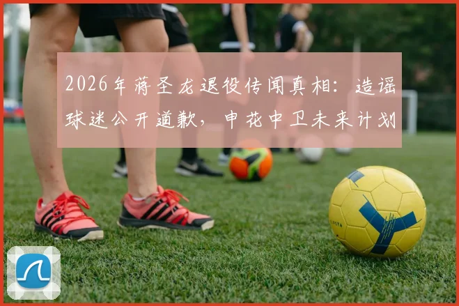 2026年蒋圣龙退役传闻真相：造谣球迷公开道歉，申花中卫未来计划解析