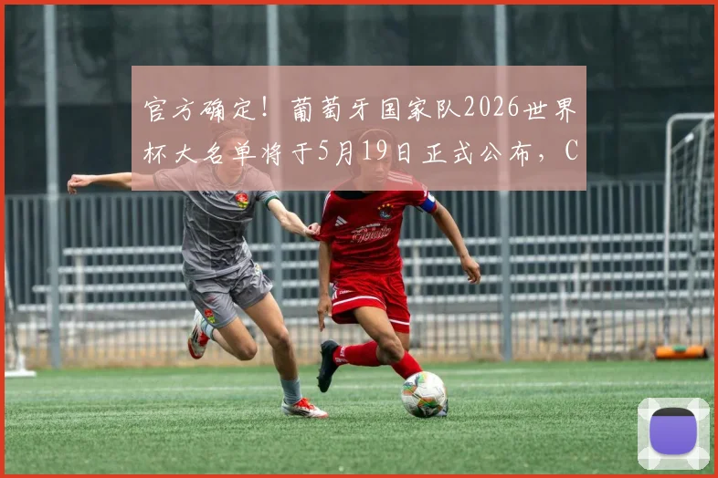 官方确定！葡萄牙国家队2026世界杯大名单将于5月19日正式公布，C罗等老将命运成焦点