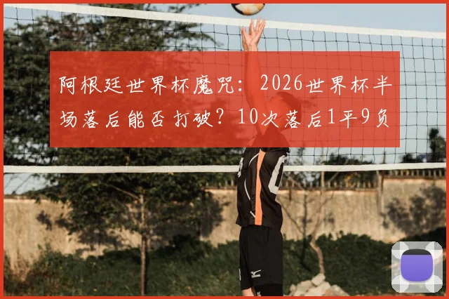 阿根廷世界杯魔咒：2026世界杯半场落后能否打破？10次落后1平9负从未逆转历史全解析