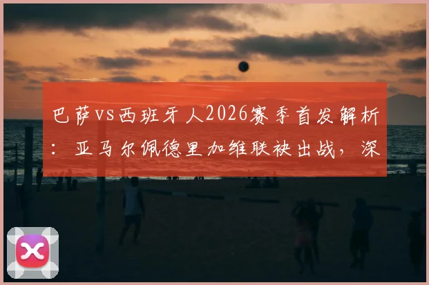巴萨vs西班牙人2026赛季首发解析：亚马尔佩德里加维联袂出战，深度复盘与阵容展望