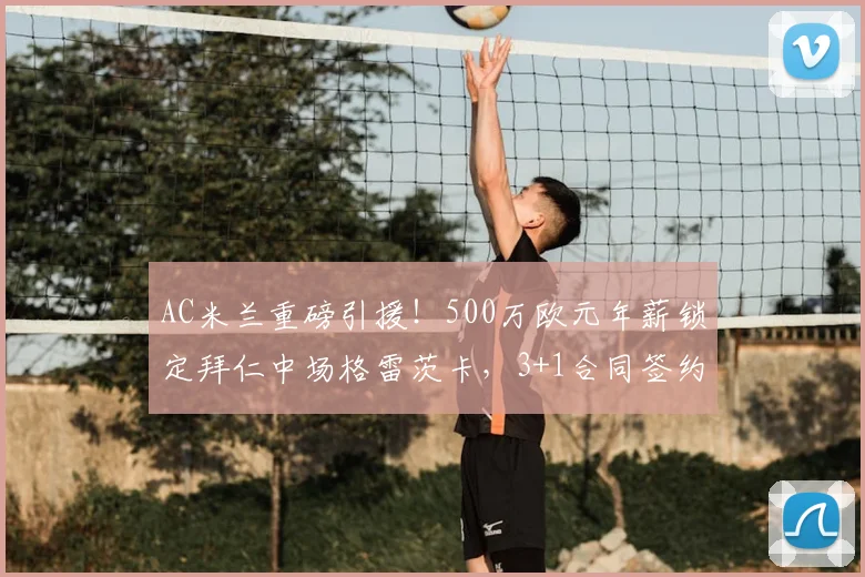 AC米兰重磅引援！500万欧元年薪锁定拜仁中场格雷茨卡，3+1合同签约至2026年