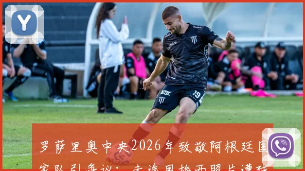 罗萨里奥中央2026年致敬阿根廷国家队引争议：未选用梅西照片遭球迷批评，官方紧急回应解释原因
