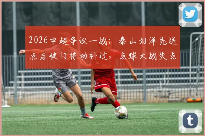 2026中超争议一战：泰山刘洋先送点后破门将功补过，点球大战失点成转折，赛后评价两极分化