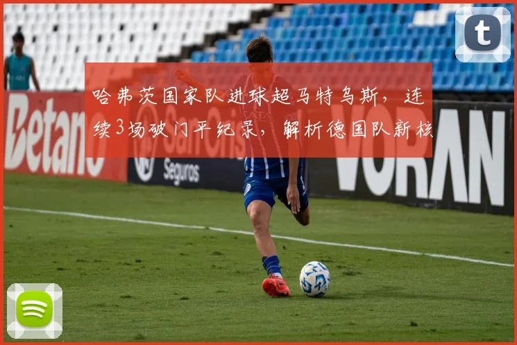 哈弗茨国家队进球超马特乌斯，连续3场破门平纪录，解析德国队新核崛起数据