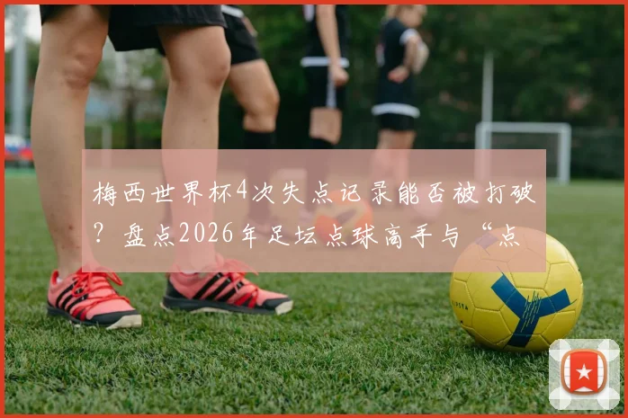 梅西世界杯4次失点记录能否被打破？盘点2026年足坛点球高手与“点球恐惧症”