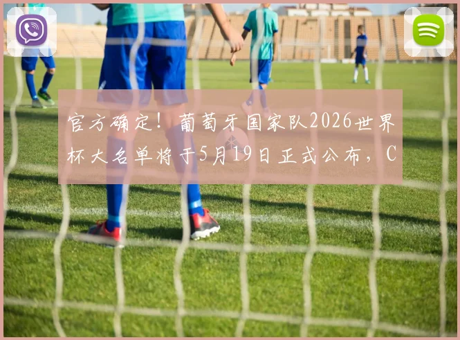 官方确定!葡萄牙国家队2026世界杯大名单将于5月19日正式公布,C罗等老将命运成焦点